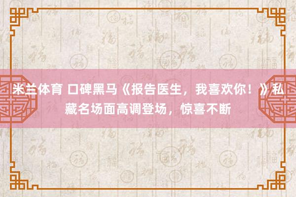 米兰体育 口碑黑马《报告医生,我喜欢你!》私藏名场面高调登场,惊喜不断
