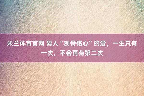 米兰体育官网 男人“刻骨铭心”的爱，一生只有一次，不会再有第二次