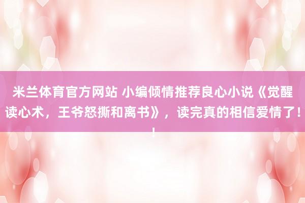 米兰体育官方网站 小编倾情推荐良心小说《觉醒读心术,王爷怒撕和离书》,读完真的相信爱情了!