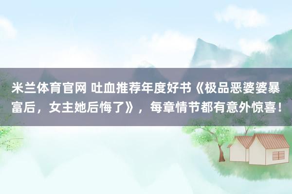 米兰体育官网 吐血推荐年度好书《极品恶婆婆暴富后,女主她后悔了》,每章情节都有意外惊喜!