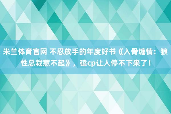 米兰体育官网 不忍放手的年度好书《入骨缠情：狼性总裁惹不起》，磕cp让人停不下来了！
