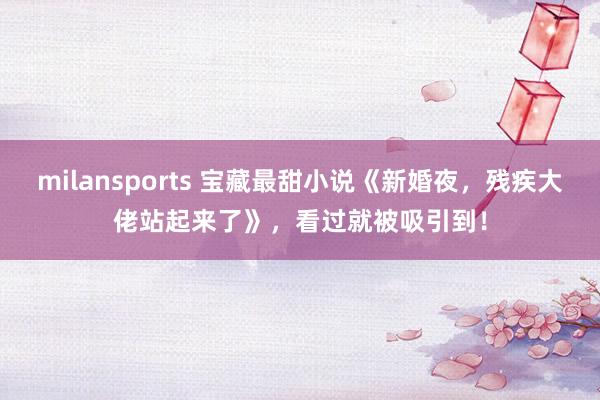 milansports 宝藏最甜小说《新婚夜，残疾大佬站起来了》，看过就被吸引到！