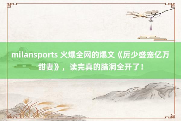 milansports 火爆全网的爆文《厉少盛宠亿万甜妻》，读完真的脑洞全开了！