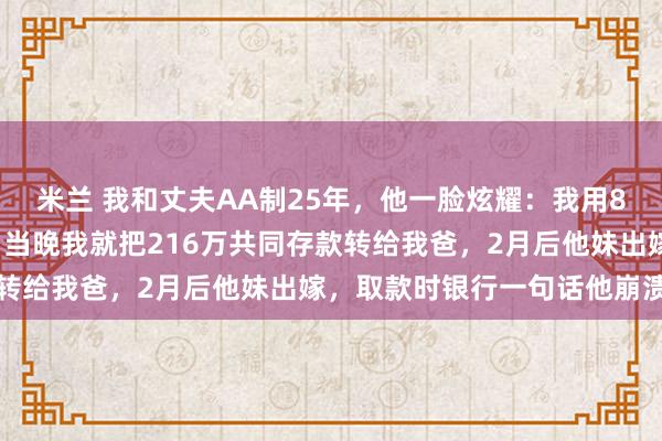 米兰 我和丈夫AA制25年，他一脸炫耀：我用88万给我爸买了养老房，当晚我就把216万共同存款转给我爸，2月后他妹出嫁，取款时银行一句话他崩溃了