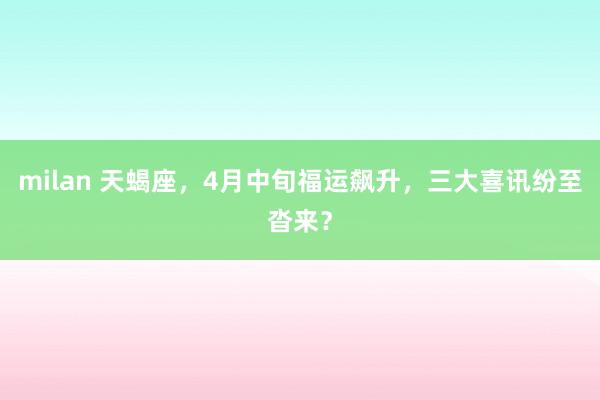 milan 天蝎座，4月中旬福运飙升，三大喜讯纷至沓来？
