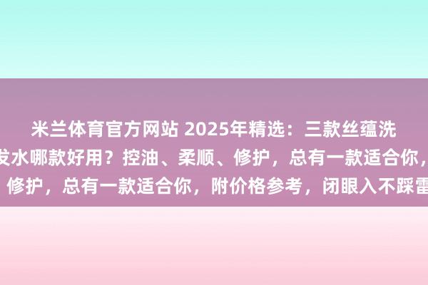 米兰体育官方网站 2025年精选：三款丝蕴洗发水深度测评！丝蕴洗发水哪款好用？控油、柔顺、修护，总有一款适合你，附价格参考，闭眼入不踩雷！