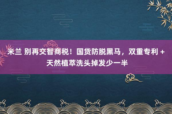 米兰 别再交智商税!国货防脱黑马,双重专利 + 天然植萃洗头掉发少一半