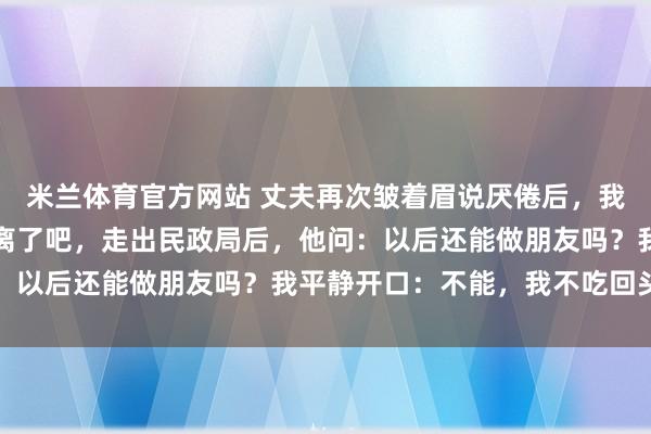 米兰体育官方网站 丈夫再次皱着眉说厌倦后,我关掉了煲汤的火:那就离了吧,走出民政局后,他问:以后还能做朋友吗?我平静开口:不能,我不吃回头草