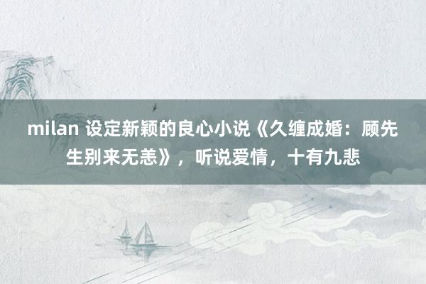 milan 设定新颖的良心小说《久缠成婚：顾先生别来无恙》，听说爱情，十有九悲