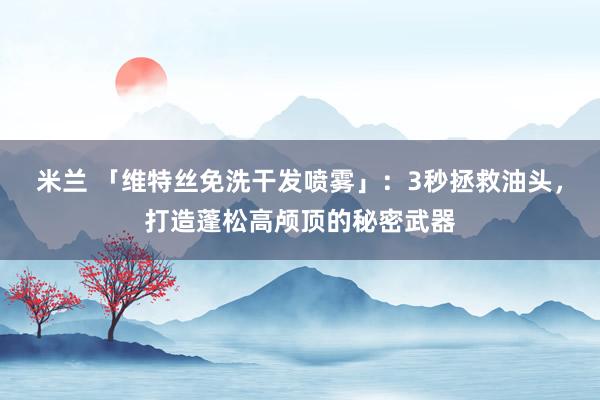 米兰 「维特丝免洗干发喷雾」：3秒拯救油头，打造蓬松高颅顶的秘密武器