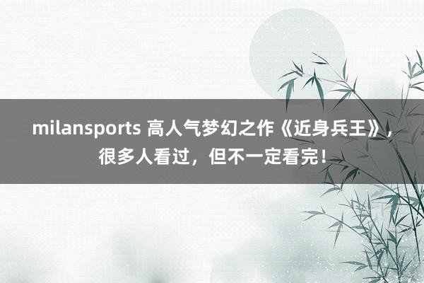 milansports 高人气梦幻之作《近身兵王》,很多人看过,但不一定看完!
