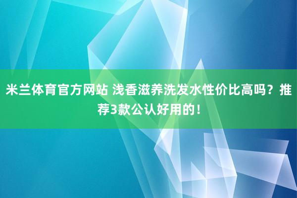 米兰体育官方网站 浅香滋养洗发水性价比高吗？推荐3款公认好用的！
