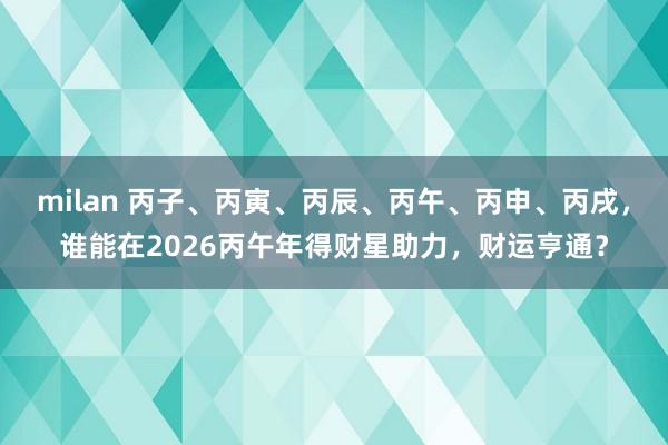 milan 丙子、丙寅、丙辰、丙午、丙申、丙戌，谁能在2026丙午年得财星助力，财运亨通？