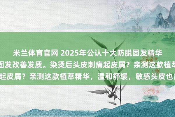 米兰体育官网 2025年公认十大防脱固发精华液推荐，精选产品长效固发改善发质。染烫后头皮刺痛起皮屑？亲测这款植萃精华，温和舒缓，敏感头皮也能用！