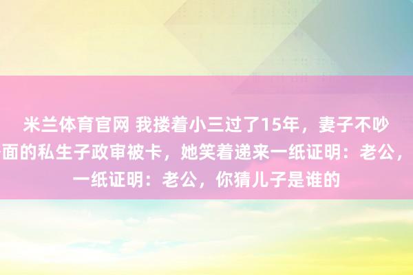 米兰体育官网 我搂着小三过了15年，妻子不吵不闹，直到我外面的私生子政审被卡，她笑着递来一纸证明：老公，你猜儿子是谁的