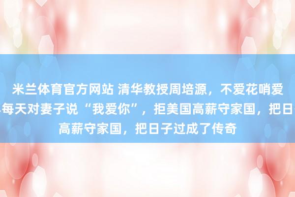 米兰体育官方网站 清华教授周培源,不爱花哨爱实在,六十年每天对妻子说 “我爱你”,拒美国高薪守家国,把日子过成了传奇