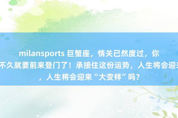 milansports 巨蟹座，情关已然度过，你的“财运贵人”不久就要前来登门了！承接住这份运势，人生将会迎来“大变样”吗？