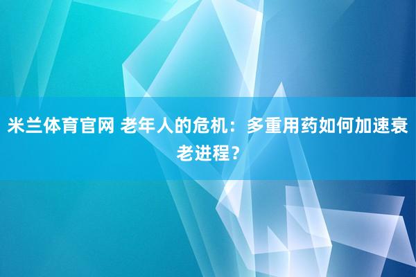 米兰体育官网 老年人的危机：多重用药如何加速衰老进程？