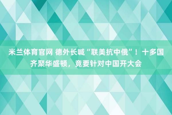 米兰体育官网 德外长喊“联美抗中俄”!十多国齐聚华盛顿,竟要针对中国开大会