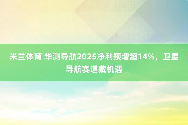 米兰体育 华测导航2025净利预增超14%，卫星导航赛道藏机遇