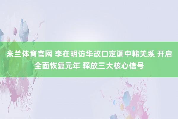 米兰体育官网 李在明访华改口定调中韩关系 开启全面恢复元年 释放三大核心信号