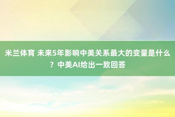 米兰体育 未来5年影响中美关系最大的变量是什么？中美AI给出一致回答