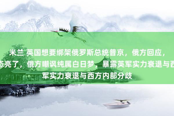 米兰 英国想要绑架俄罗斯总统普京，俄方回应，扎哈罗娃表态亮了，俄方嘲讽纯属白日梦，暴露英军实力衰退与西方内部分歧
