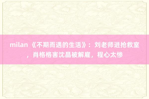 milan 《不期而遇的生活》：刘老师进抢救室，肖格格害沈晶被解雇，程心太惨