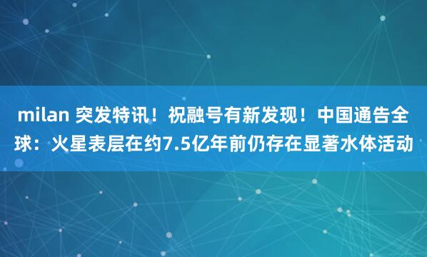 milan 突发特讯！祝融号有新发现！中国通告全球：火星表层在约7.5亿年前仍存在显著水体活动