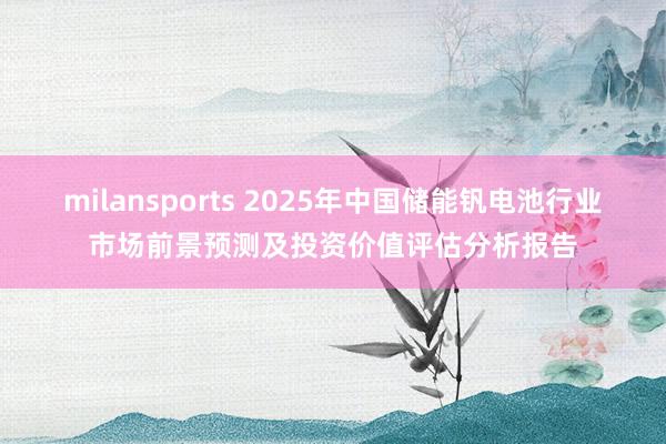 milansports 2025年中国储能钒电池行业市场前景预测及投资价值评估分析报告