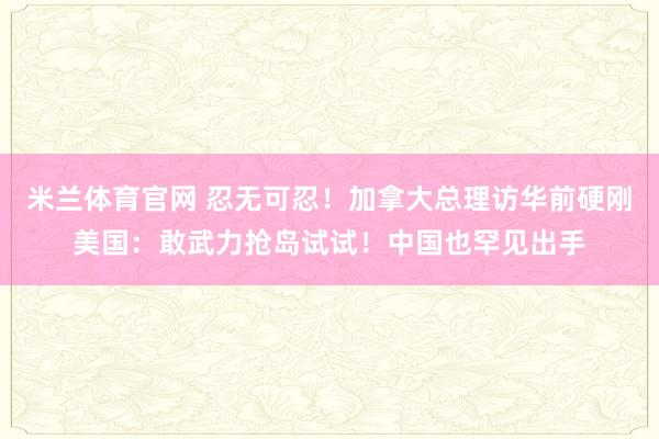 米兰体育官网 忍无可忍！加拿大总理访华前硬刚美国：敢武力抢岛试试！中国也罕见出手