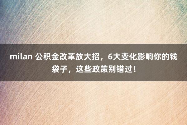 milan 公积金改革放大招，6大变化影响你的钱袋子，这些政策别错过！
