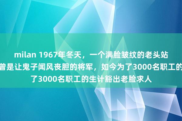 milan 1967年冬天,一个满脸皱纹的老头站在农垦部门口,他曾是让鬼子闻风丧胆的将军,如今为了3000名职工的生计豁出老脸求人