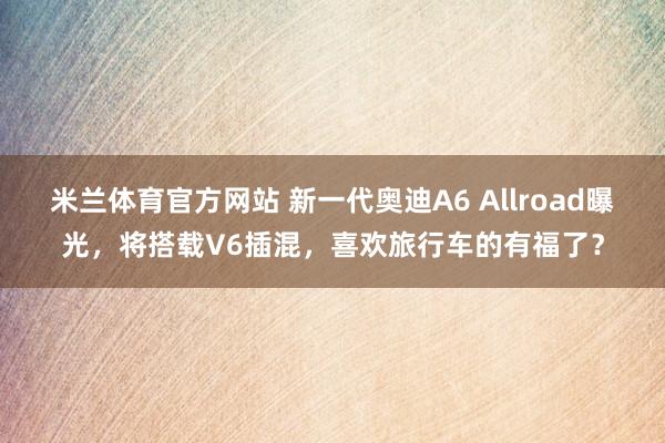 米兰体育官方网站 新一代奥迪A6 Allroad曝光,将搭载V6插混,喜欢旅行车的有福了?