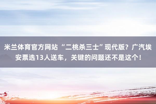 米兰体育官方网站 “二桃杀三士”现代版?广汽埃安票选13人送车,关键的问题还不是这个!