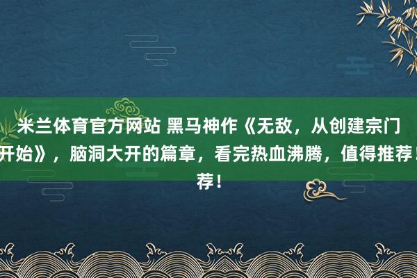 米兰体育官方网站 黑马神作《无敌，从创建宗门开始》，脑洞大开的篇章，看完热血沸腾，值得推荐！