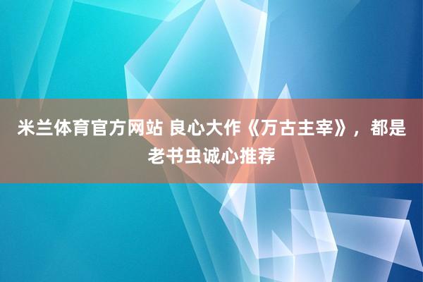 米兰体育官方网站 良心大作《万古主宰》,都是老书虫诚心推荐