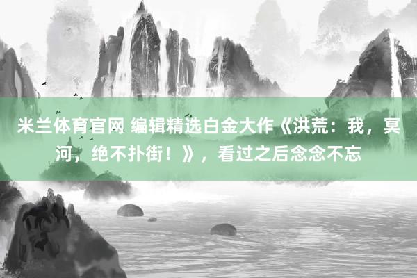 米兰体育官网 编辑精选白金大作《洪荒：我，冥河，绝不扑街！》，看过之后念念不忘