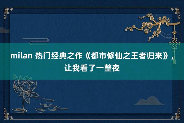 milan 热门经典之作《都市修仙之王者归来》，让我看了一整夜
