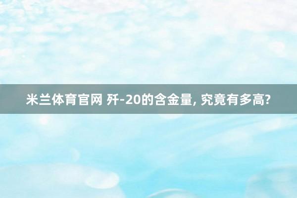 米兰体育官网 歼-20的含金量, 究竟有多高?
