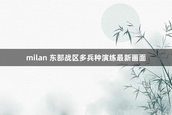 milan 东部战区多兵种演练最新画面