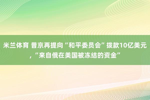 米兰体育 普京再提向“和平委员会”拨款10亿美元, “来自俄在美国被冻结的资金”