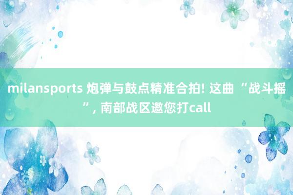 milansports 炮弹与鼓点精准合拍! 这曲 “战斗摇”, 南部战区邀您打call