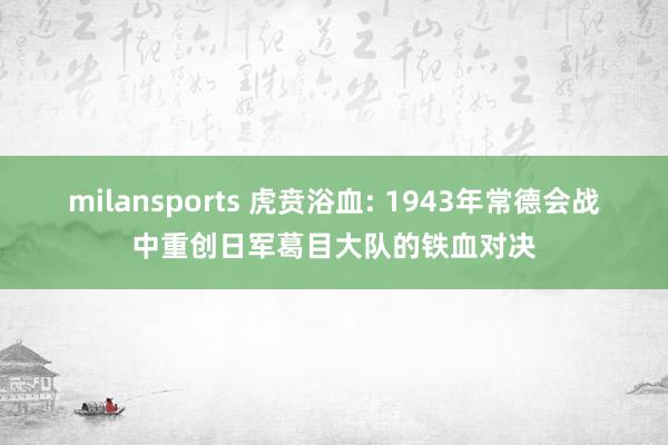 milansports 虎贲浴血: 1943年常德会战中重创日军葛目大队的铁血对决