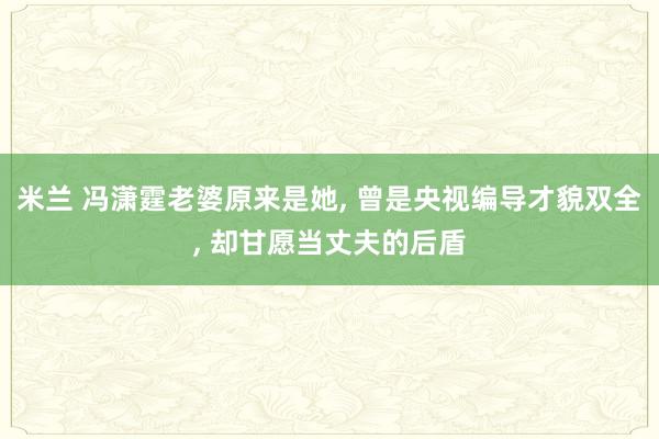 米兰 冯潇霆老婆原来是她, 曾是央视编导才貌双全, 却甘愿当丈夫的后盾