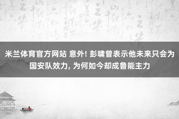 米兰体育官方网站 意外! 彭啸曾表示他未来只会为国安队效力, 为何如今却成鲁能主力