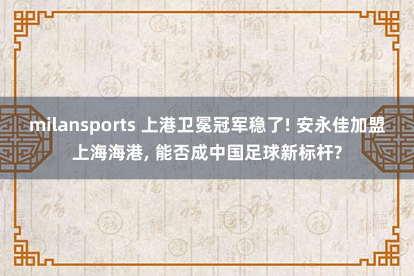 milansports 上港卫冕冠军稳了! 安永佳加盟上海海港, 能否成中国足球新标杆?