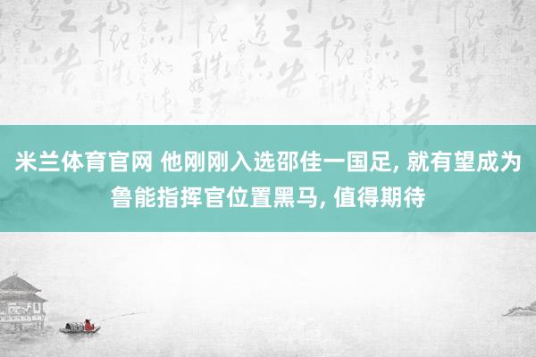 米兰体育官网 他刚刚入选邵佳一国足, 就有望成为鲁能指挥官位置黑马, 值得期待
