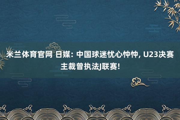 米兰体育官网 日媒: 中国球迷忧心忡忡, U23决赛主裁曾执法J联赛!