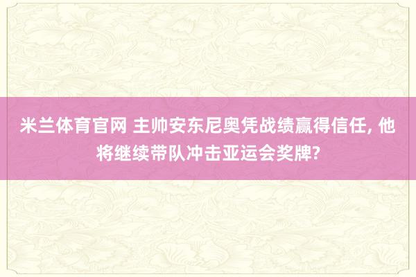 米兰体育官网 主帅安东尼奥凭战绩赢得信任, 他将继续带队冲击亚运会奖牌?